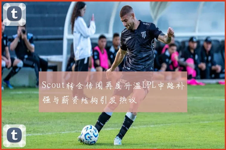 Scout转会传闻再度升温LPL中路补强与薪资结构引发热议