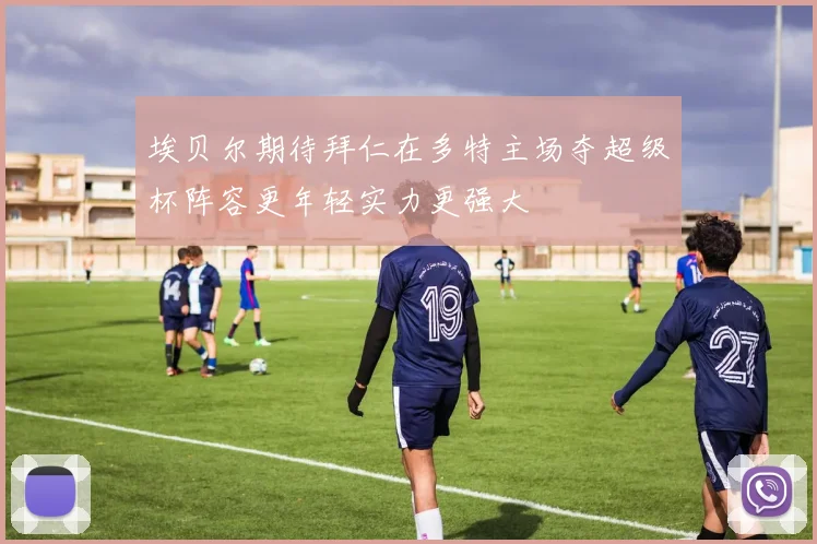 埃贝尔期待拜仁在多特主场夺超级杯阵容更年轻实力更强大