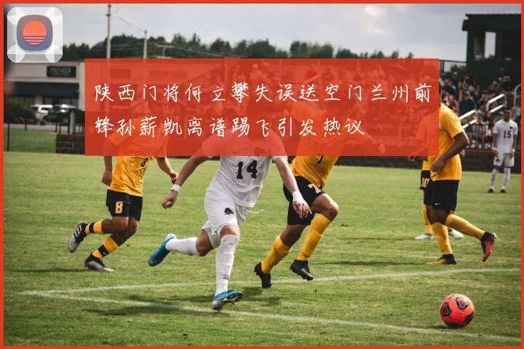 陕西门将何立攀失误送空门兰州前锋孙薪凯离谱踢飞引发热议