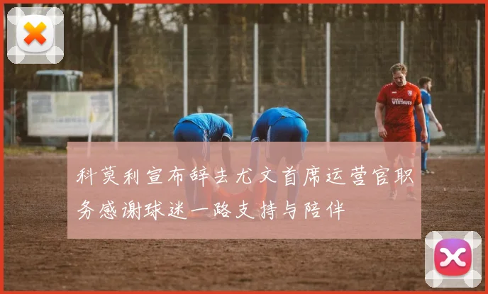 科莫利宣布辞去尤文首席运营官职务感谢球迷一路支持与陪伴