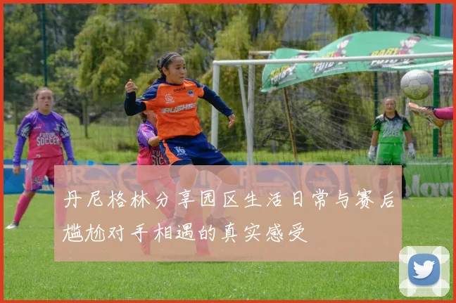 丹尼格林分享园区生活日常与赛后尴尬对手相遇的真实感受