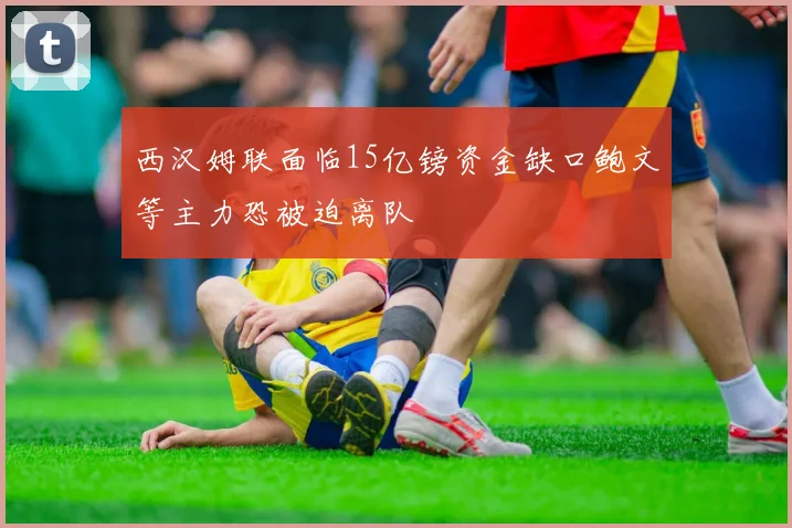 西汉姆联面临15亿镑资金缺口鲍文等主力恐被迫离队
