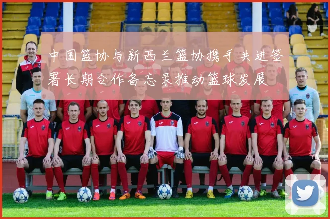 中国篮协与新西兰篮协携手共进签署长期合作备忘录推动篮球发展