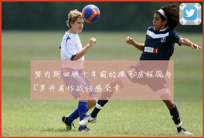努内斯回顾十年前的艰辛历程现与C罗并肩作战倍感荣幸