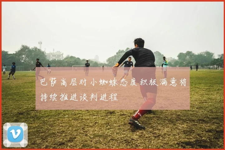 巴萨高层对小蜘蛛态度积极满意将持续推进谈判进程