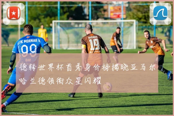 德转世界杯首秀身价榜揭晓亚马尔哈兰德领衔众星闪耀