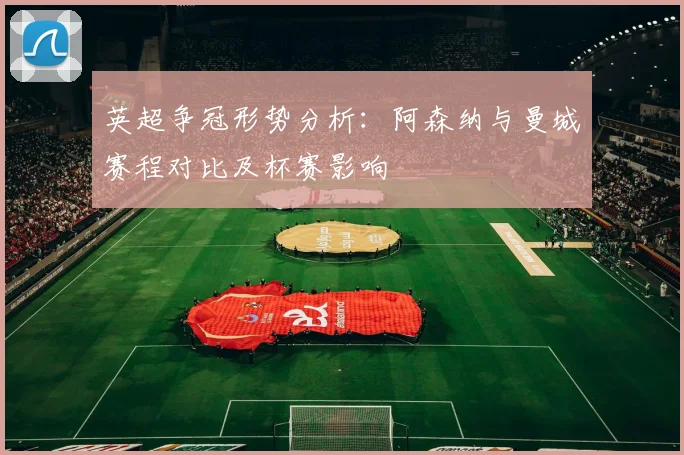 英超争冠形势分析：阿森纳与曼城赛程对比及杯赛影响