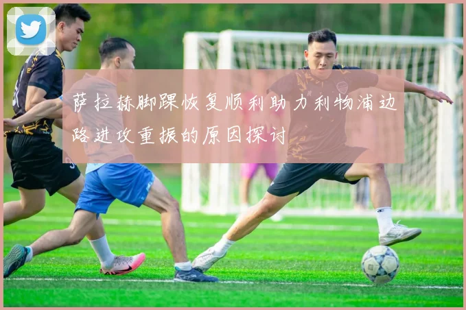 萨拉赫脚踝恢复顺利助力利物浦边路进攻重振的原因探讨