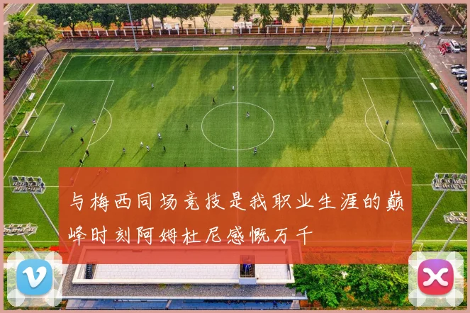 与梅西同场竞技是我职业生涯的巅峰时刻阿姆杜尼感慨万千