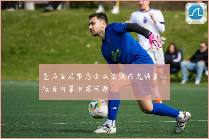 皇马高层紧急会议聚焦内鬼调查以彻查内幕泄露问题