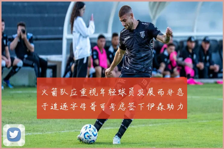 火箭队应重视年轻球员发展而非急于追逐字母哥可考虑签下伊森助力成长