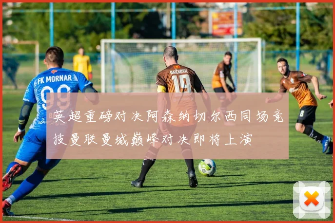 英超重磅对决阿森纳切尔西同场竞技曼联曼城巅峰对决即将上演