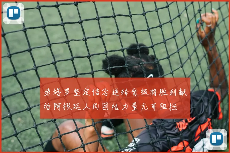 劳塔罗坚定信念逆转晋级将胜利献给阿根廷人民团结力量无可阻挡