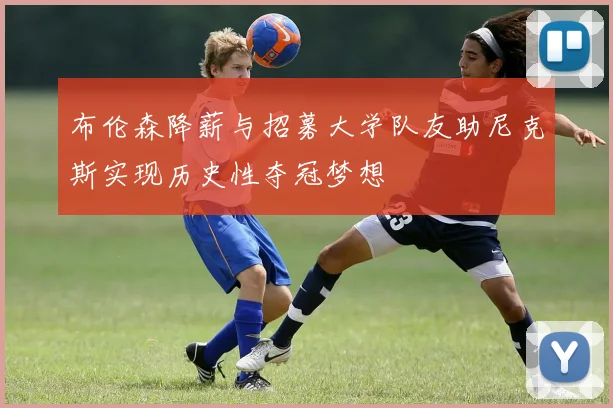 布伦森降薪与招募大学队友助尼克斯实现历史性夺冠梦想