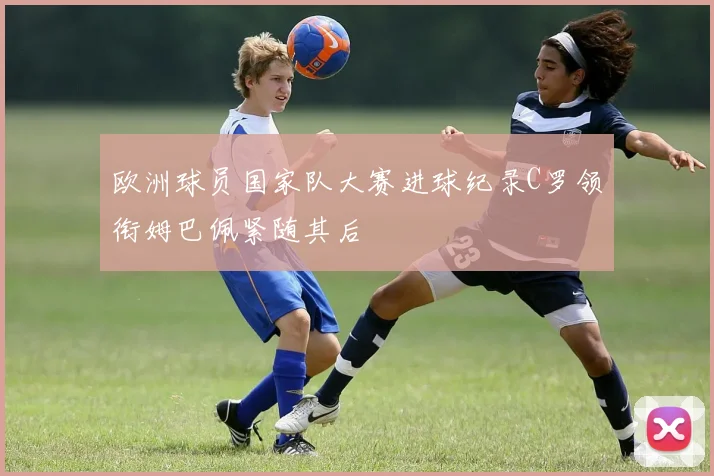欧洲球员国家队大赛进球纪录C罗领衔姆巴佩紧随其后