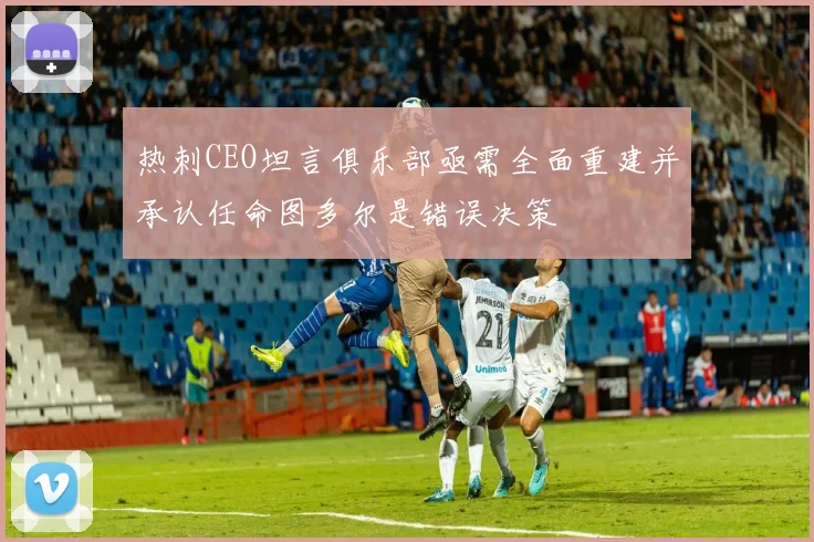 热刺CEO坦言俱乐部亟需全面重建并承认任命图多尔是错误决策