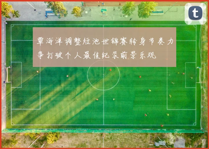 覃海洋调整短池世锦赛转身节奏力争打破个人最佳纪录前景乐观
