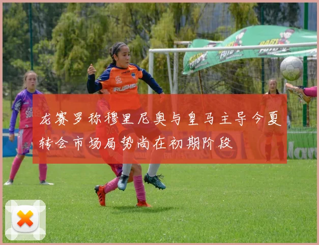 龙赛罗称穆里尼奥与皇马主导今夏转会市场局势尚在初期阶段