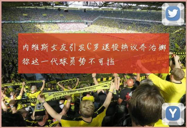 内维斯女友引发C罗退役热议乔治娜称这一代球员势不可挡
