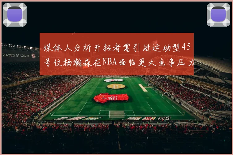 媒体人分析开拓者需引进运动型45号位杨瀚森在NBA面临更大竞争压力