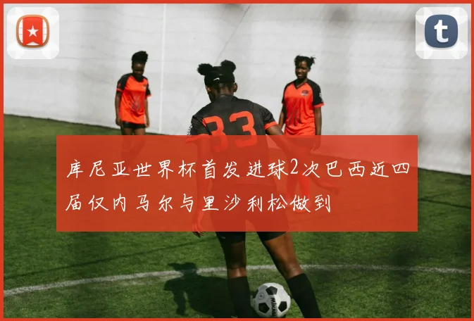 库尼亚世界杯首发进球2次巴西近四届仅内马尔与里沙利松做到