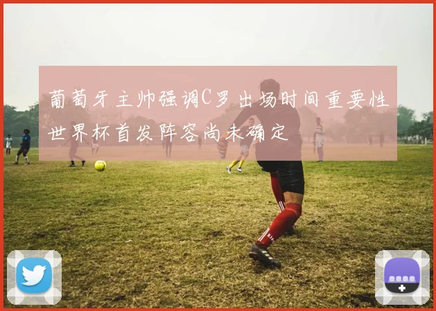 葡萄牙主帅强调C罗出场时间重要性世界杯首发阵容尚未确定