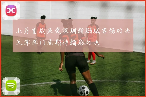 七月首战来袭深圳新鹏城客场对决天津津门虎期待精彩对决