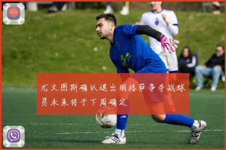 尤文图斯确认退出明格萨争夺战球员未来将于下周确定