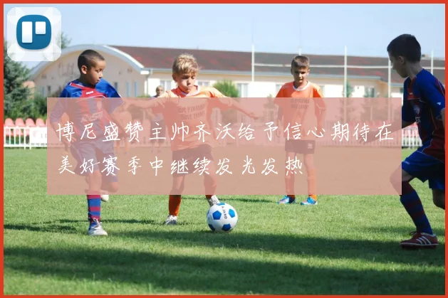 博尼盛赞主帅齐沃给予信心期待在美好赛季中继续发光发热